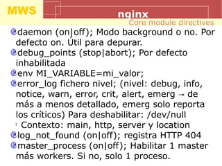 MWS nginx
daemon (on|off); Modo background o no. Por
defecto on. Útil para depurar.
debug_points (stop|abort); Por defecto
inhabilitada
env MI_VARIABLE=mi_valor;
error_log fichero nivel; (nivel: debug, info,
notice, warn, error, crit, alert, emerg de→
más a menos detallado, emerg solo reporta
los críticos) Para deshabilitar: /dev/null
l
Contexto: main, http, server y location
log_not_found (on|off); registra HTTP 404
master_process (on|off); Habilitar 1 master
más workers. Si no, solo 1 proceso.
Core module directives
 