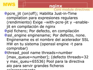 MWS nginx
pcre_jit (on|off); Habilita Just-in-Time
compilation para expresiones regulares
(rendimiento) Exige –with-pcre-jit y –enable-
jit en compilación de nginx
pid fichero; Por defecto, en compilación
ssl_engine enginename; Por defecto, none.
Enginename es el nombre del acelerador SSL
HW en tu sistema (openssl engine -t para
comprobar)
thread_pool name threads=number
[max_queue=number]; (defecto threads=32
y max_queu=65536) Pool para la directiva
aio para servir grandes ficheros
Core module directives
 