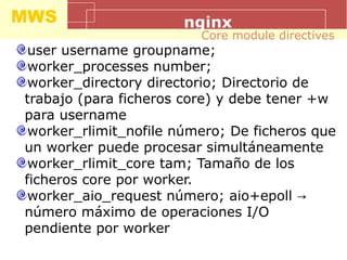 MWS nginx
user username groupname;
worker_processes number;
worker_directory directorio; Directorio de
trabajo (para ficheros core) y debe tener +w
para username
worker_rlimit_nofile número; De ficheros que
un worker puede procesar simultáneamente
worker_rlimit_core tam; Tamaño de los
ficheros core por worker.
worker_aio_request número; aio+epoll →
número máximo de operaciones I/O
pendiente por worker
Core module directives
 