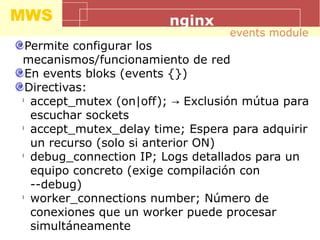 MWS nginx
Permite configurar los
mecanismos/funcionamiento de red
En events bloks (events {})
Directivas:
l
accept_mutex (on|off); Exclusión mútua para→
escuchar sockets
l
accept_mutex_delay time; Espera para adquirir
un recurso (solo si anterior ON)
l
debug_connection IP; Logs detallados para un
equipo concreto (exige compilación con
--debug)
l
worker_connections number; Número de
conexiones que un worker puede procesar
simultáneamente
events module
 
