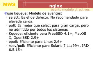 MWS nginx
use kqueue; Modelo de eventos:
l
select: Es el de defecto. No recomendado para
elevada carga.
l
poll: Es mejor que select para gran carga, pero
no admitido por todos los sistemas
l
Kqueue: eficiente para FreeBSD 4.1+, MacOS
X, OpenBSD 2.9+
l
epoll: Eficiente para Linux 2.6+
l
/dev/poll: Eficiente para Solaris 7 11/99+, IRIX
6.5.15+
events module directives
 