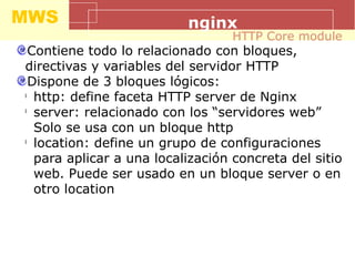 MWS nginx
Contiene todo lo relacionado con bloques,
directivas y variables del servidor HTTP
Dispone de 3 bloques lógicos:
l
http: define faceta HTTP server de Nginx
l
server: relacionado con los “servidores web”
Solo se usa con un bloque http
l
location: define un grupo de configuraciones
para aplicar a una localización concreta del sitio
web. Puede ser usado en un bloque server o en
otro location
HTTP Core module
 