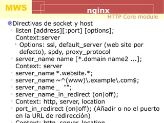 MWS nginx
Directivas de socket y host
l
listen [address][:port] [options];
Context:server
l
Options: ssl, default_server (web site por
defecto), spdy, proxy_protocol
l
server_name name [*.domain name2 ...];
Context: server
l
server_name *.website.*;
l
server_name ~^(www).example.com$;
l
server_name _ "";
l
server_name_in_redirect (on|off);
l
Context: http, server, location
l
port_in_redirect (on|off); (Añadir o no el puerto
en la URL de redirección)
HTTP Core module
 