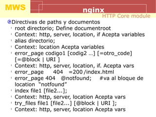 MWS nginx
Directivas de paths y documentos
l
root directorio; Define documentroot
l
Context: http, server, location, if Acepta variables
l
alias directorio;
l
Context: location Acepta variables
l
error_page codigo1 [codig2 …] [=otro_code]
[=@block | URI ]
l
Context: http, server, location, if. Acepta vars
l
error_page 404 =200 /index.html
l
error_page 404 @notfound; #va al bloque de
location “notfound”
l
index file1 [file2...];
l
Context: http, server, location Acepta vars
l
try_files file1 [file2...] [@block | URI ];
l
Context: http, server, location Acepta vars
HTTP Core module
 
