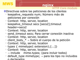 MWS nginx
Directivas sobre las peticiones de los clientes
l
keepalive_requests num; Número máx de
peticiones por conexión
l
Context: http, server, location
l
keepalive_timeout secs [secs2];timeout
header=secs2
l
Context: http, server, location
l
send_timeout secs; Para cerrar conexión inactiva
l
Context: http, server, location
l
client_body_* Sobre el cuerpo de la petición→
l
Context: http, server, location
l
types { mimetype1 extension1;[...]}
l
Context: http, server, location
l
→ include mime.types; (para incluir todos)
l
default_type mimetype; para los tipo no incluidos→
HTTP Core module
 
