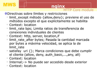 MWS nginx
Directivas sobre límites y restricciones
l
limit_except método {allow,deny}; previene el uso de
métodos excepto el que explícitamente se habilita
l
Context: location
l
limit_rate bps; Limita ratios de transferencia de
conexiones individuales de clientes
l
Context: http, server, location,if
l
limit_rate_after bytes; Pasada la cantidad marcada
por bytes a máxima velocidad, se aplica la de
limit_rate
l
satisfay uri {}; Marca condiciones que debe cumplir
el cliente (allow, deny, auth_basic,...,any, all)
l
Context: location
l
Internal;-> No puede ser accedido desde exterior
l
Context: location
HTTP Core module
 