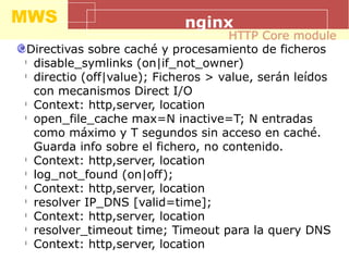 MWS nginx
Directivas sobre caché y procesamiento de ficheros
l
disable_symlinks (on|if_not_owner)
l
directio (off|value); Ficheros > value, serán leídos
con mecanismos Direct I/O
l
Context: http,server, location
l
open_file_cache max=N inactive=T; N entradas
como máximo y T segundos sin acceso en caché.
Guarda info sobre el fichero, no contenido.
l
Context: http,server, location
l
log_not_found (on|off);
l
Context: http,server, location
l
resolver IP_DNS [valid=time];
l
Context: http,server, location
l
resolver_timeout time; Timeout para la query DNS
l
Context: http,server, location
HTTP Core module
 