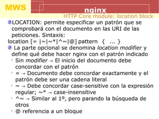 MWS nginx
LOCATION: permite especificar un patrón que se
comprobará con el documento en las URI de las
peticiones. Sintaxis:
location [= |~|~*|^~|@] pattern { ... }
La parte opcional se denomina location modifier y
define qué debe hacer nginx con el patrón indicado
l
Sin modifier El inicio del documento debe→
concordar con el patrón
l
= Documento debe concordar exactamente y el→
patrón debe ser una cadena literal
l
~ Debe concordar case-sensitive con la expresión→
regular; ~* case-insensitive→
l
^~ Similar al 1º, pero parando la búsqueda de→
otros
l
@ referencia a un bloque
HTTP Core module: location block
 