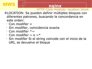 MWS nginx
LOCATION: Se pueden definir múltiples bloques con
diferentes patrones, buscando la concordancia en
este orden:
l
Con modifier =
l
Sin modifier, coincidencia exacta
l
Con modifier ^~
l
Con modifier ~ o ~*
l
Sin modifier Si el string coincide con el inicio de la
URI, se devuelve el bloque
HTTP Core module: location block
 