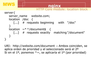 MWS nginx
server{
server_name website.com;
location /doc {
[...] # requests beginning with "/doc"
}
location ~* ^/document$ {
[...] # requests exactly matching "/document"
}
}
URI: http://website.com/document Ambos coinciden, se→
aplica orden de prioridad y el seleccionado será el 2º
Si en el 1º, ponemos ^~, se aplicaría el 1º (por prioridad)
HTTP Core module: location block
 