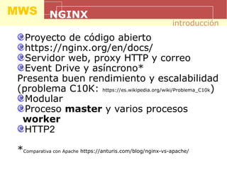 MWS NGINX
Proyecto de código abierto
https://nginx.org/en/docs/
Servidor web, proxy HTTP y correo
Event Drive y asíncrono*
Presenta buen rendimiento y escalabilidad
(problema C10K: https://es.wikipedia.org/wiki/Problema_C10k)
Modular
Proceso master y varios procesos
worker
HTTP2
*Comparativa con Apache https://anturis.com/blog/nginx-vs-apache/
introducción
 