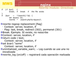MWS nginx
if (-f $uri) {
break; # break if the file exists
}
if ($uri ~ ^/search/(.*)$) {
set $query $1;
rewrite ^ /search.php?q=$query?;
Rewrite module: Directivas
rewrite regexp replacement [flag]
l
Context: server, location, if
l
Flag: last, break, redirect (302), permanet (301)
Break. Ejemplo. SI existe, no reescribe
Context: server, location, if
return code | text;
Context: server, location, if
set $var1 “some”
Context: server, location, if
uninitialized_variable_warn; Log cuando se use una no→
inicializada
rewrite_log (on|off) registrará cada operación realizada→
 
