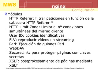 MWS nginx
Módulos
l
HTTP Referer: filtrar peticiones en función de la
cabecera HTTP Referer *
l
HTTP Limit Zone: Limita el nº conexiones
simultáneas del mismo cliente
l
User ID: cookies identificativas
l
FLV: reproducir vídeos en streaming
l
Perl: Ejecución de guiones Perl
l
WebDAV
l
SecureLink: para proteger páginas con claves
secretas
l
XSLT: postprocesamiento de páginas mediante
XSLT
* http://www.elladodelmal.com/2017/04/pon-un-referrer-policy-y-mejora-la.html Y https://securityheaders.io
Configuración
 