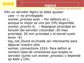 MWS nginx
En un servidor Nginx se debe ajustar:
l
user -> no privilegiado
l
worker_process auto Por defecto es 1,→
aunque lo mejor es uno por CPU disponible
l
worker_priority 0; Reasignar prioridad en→
función del servidor (recordad -20 max
prioridad, 20 min prioridad y el kernel suele
tener -5)
l
log_not_found on;Puede ser interesante para
depurar nuestro sitio
l
worker_connections 1024; Para definir al
número total de conexiones que acepta tu
servidor (junto con worker_process) y depende
de RAM y CPU
Ajustes necesarios
 