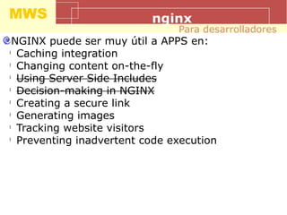 MWS nginx
NGINX puede ser muy útil a APPS en:
l
Caching integration
l
Changing content on-the-fly
l
Using Server Side Includes
l
Decision-making in NGINX
l
Creating a secure link
l
Generating images
l
Tracking website visitors
l
Preventing inadvertent code execution
Para desarrolladores
 