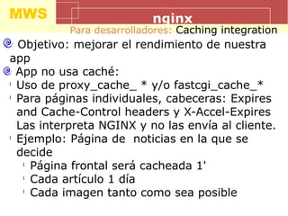 MWS nginx
Para desarrolladores: Caching integration
Objetivo: mejorar el rendimiento de nuestra
app
App no usa caché:
l
Uso de proxy_cache_ * y/o fastcgi_cache_*
l
Para páginas individuales, cabeceras: Expires
and Cache-Control headers y X-Accel-Expires
Las interpreta NGINX y no las envía al cliente.
l
Ejemplo: Página de noticias en la que se
decide
l
Página frontal será cacheada 1'
l
Cada artículo 1 día
l
Cada imagen tanto como sea posible
 
