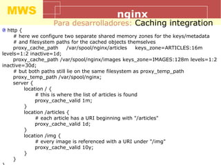 MWS nginx
Para desarrolladores: Caching integration
http {
# here we configure two separate shared memory zones for the keys/metadata
# and filesystem paths for the cached objects themselves
proxy_cache_path /var/spool/nginx/articles keys_zone=ARTICLES:16m
levels=1:2 inactive=1d;
proxy_cache_path /var/spool/nginx/images keys_zone=IMAGES:128m levels=1:2
inactive=30d;
# but both paths still lie on the same filesystem as proxy_temp_path
proxy_temp_path /var/spool/nginx;
server {
location / {
# this is where the list of articles is found
proxy_cache_valid 1m;
}
location /articles {
# each article has a URI beginning with "/articles"
proxy_cache_valid 1d;
}
location /img {
# every image is referenced with a URI under "/img"
proxy_cache_valid 10y;
}
}
 