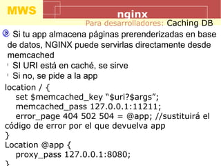 MWS nginx
Para desarrolladores: Caching DB
Si tu app almacena páginas prerenderizadas en base
de datos, NGINX puede servirlas directamente desde
memcached
l
SI URI está en caché, se sirve
l
Si no, se pide a la app
location / {
set $memcached_key “$uri?$args”;
memcached_pass 127.0.0.1:11211;
error_page 404 502 504 = @app; //sustituirá el
código de error por el que devuelva app
}
Location @app {
proxy_pass 127.0.0.1:8080;
 