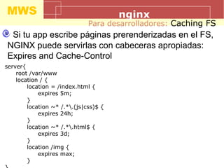 MWS nginx
Para desarrolladores: Caching FS
Si tu app escribe páginas prerenderizadas en el FS,
NGINX puede servirlas con cabeceras apropiadas:
Expires and Cache-Control
server{
root /var/www
location / {
location = /index.html {
expires 5m;
}
location ~* /.*.(js|css)$ {
expires 24h;
}
location ~* /.*.html$ {
expires 3d;
}
location /img {
expires max;
}
 
