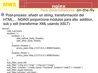 MWS nginx
Para desarrolladores: on-the-fly
Post-process: añadir un string, transformación del
HTML,... NGINX proporciona módulos para ello: addition,
sub y xslt (transformar XML usando XSLT)
server{
root /var/www
location / {
location / {
add_before_body /header;
add_after_body /footer;
}
location /header {
proxy_pass http://127.0.0.1:8080/header;
}
location /footer {
proxy_pass http://127.0.0.1:8080/footer;
}
}
sub_filter_once off;
sub_filter '<img src="img/' '<img src="/img/';
sub_filter </head> '<meta name="frontend" content="web3"></head>';
sub_filter_types text/css;
 