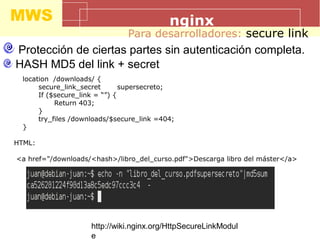 MWS nginx
Para desarrolladores: secure link
Protección de ciertas partes sin autenticación completa.
HASH MD5 del link + secret
location /downloads/ {
secure_link_secret supersecreto;
If ($secure_link = “”) {
Return 403;
}
try_files /downloads/$secure_link =404;
}
HTML:
<a href="/downloads/<hash>/libro_del_curso.pdf">Descarga libro del máster</a>
http://wiki.nginx.org/HttpSecureLinkModul
e
 