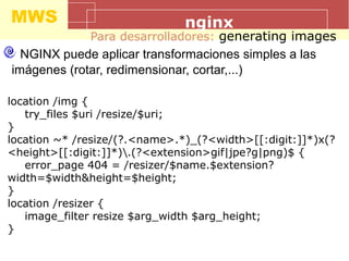 MWS nginx
Para desarrolladores: generating images
NGINX puede aplicar transformaciones simples a las
imágenes (rotar, redimensionar, cortar,...)
location /img {
try_files $uri /resize/$uri;
}
location ~* /resize/(?.<name>.*)_(?<width>[[:digit:]]*)x(?
<height>[[:digit:]]*).(?<extension>gif|jpe?g|png)$ {
error_page 404 = /resizer/$name.$extension?
width=$width&height=$height;
}
location /resizer {
image_filter resize $arg_width $arg_height;
}
 