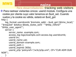 MWS nginx
Para desarrolladores: tracking web visitors
Para rastrear visitantes únicos: userid module. Configura una
cookie por cliente cuyo valor tenemos en $uid_set. Cuando
vuelve y la cookie es válida, estará en $uid_got
http {
log_format useridcomb '$remote_addr - $uid_got [$time_local] '
'"$request" $status $body_bytes_sent ' '"$http_referer"
"$http_user_agent"';
server {
server_name .example.com;
access_log logs/example.com-access.log useridcomb;
userid on;
userid_name uid;
userid_domain example.com;
userid_path /;
userid_expires 365d;
userid_p3p 'policyref="/w3c/p3p.xml", CP="CUR ADM OUR
NOR”';
}
 