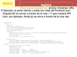 MWS nginx
Para desarrolladores: proxy inverso URL
Ejemplo: la parte cliente y todas las rutas del frontend (con
AngularJS) se sirvan a través de la ruta /. Y que nuestra API
(con, por ejemplo, Node.js) se sirva a través de la ruta /api
# HTTP proxy
server {
listen 80;
server_name midominio.com;
access_log /var/log/nginx/nginx.access.log;
error_log /var/log/nginx/nginx.error.log;
client_max_body_size 5M;
location / {
add_header Cache-Control "no-store, no-cache, must-revalidate, post-check=0, pre-check=0";
# Ruta de los ficheros estáticos
root /var/www;
try_files $uri $uri/ /index.html =404;
}
location /api {
proxy_set_header 'Access-Control-Allow-Origin' 'http://midominio.com';
proxy_set_header 'Access-Control-Allow-Methods' 'GET, POST, OPTIONS, PUT, DELETE';
proxy_set_header 'Access-Control-Allow-Headers' 'X-Requested-With,Accept,Content-Type,
Origin';
proxy_pass http://127.0.0.1:3000;
proxy_redirect off;
proxy_buffering on;
proxy_set_header Host $host;
proxy_set_header X-Real-IP $remote_addr;
proxy_set_header X-Forwarded-For $proxy_add_x_forwarded_for;
proxy_set_header origin 'http://midominio.com';
}
}
 
