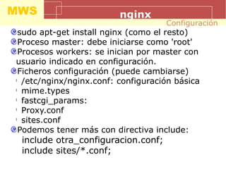 MWS nginx
sudo apt-get install nginx (como el resto)
Proceso master: debe iniciarse como 'root'
Procesos workers: se inician por master con
usuario indicado en configuración.
Ficheros configuración (puede cambiarse)
l
/etc/nginx/nginx.conf: configuración básica
l
mime.types
l
fastcgi_params:
l
Proxy.conf
l
sites.conf
Podemos tener más con directiva include:
include otra_configuracion.conf;
include sites/*.conf;
Configuración
 