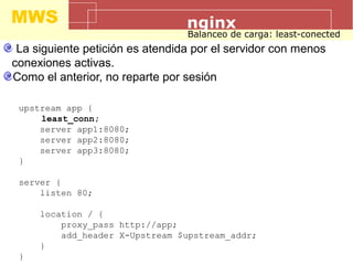 MWS nginx
Balanceo de carga: least-conected
La siguiente petición es atendida por el servidor con menos
conexiones activas.
Como el anterior, no reparte por sesión
upstream app {
least_conn;
server app1:8080;
server app2:8080;
server app3:8080;
}
server {
listen 80;
location / {
proxy_pass http://app;
add_header X-Upstream $upstream_addr;
}
}
 