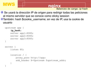 MWS nginx
Balanceo de carga: ip-hash
Se usará la dirección IP de origen para redirigir todas las peticiones
al mismo servidor que se conoce como sticky session
También: hash $cookie_username; en vez de IP, usa la cookie de
usuario
upstream app {
ip_hash;
server app1:8080;
server app2:8080;
server app3:8080;
}
server {
listen 80;
location / {
proxy_pass http://app;
add_header X-Upstream $upstream_addr;
}
}
 