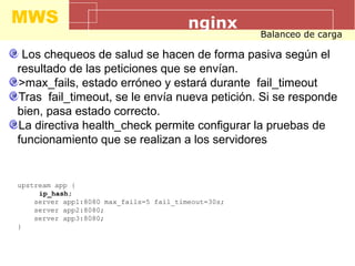 MWS nginx
Balanceo de carga
Los chequeos de salud se hacen de forma pasiva según el
resultado de las peticiones que se envían.
>max_fails, estado erróneo y estará durante fail_timeout
Tras fail_timeout, se le envía nueva petición. Si se responde
bien, pasa estado correcto.
La directiva health_check permite configurar la pruebas de
funcionamiento que se realizan a los servidores
upstream app {
ip_hash;
server app1:8080 max_fails=5 fail_timeout=30s;
server app2:8080;
server app3:8080;
}
 