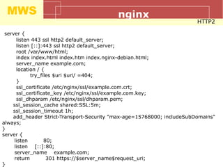 MWS nginx
HTTP2
server {
listen 443 ssl http2 default_server;
listen [::]:443 ssl http2 default_server;
root /var/www/html;
index index.html index.htm index.nginx-debian.html;
server_name example.com;
location / {
try_files $uri $uri/ =404;
}
ssl_certificate /etc/nginx/ssl/example.com.crt;
ssl_certificate_key /etc/nginx/ssl/example.com.key;
ssl_dhparam /etc/nginx/ssl/dhparam.pem;
ssl_session_cache shared:SSL:5m;
ssl_session_timeout 1h;
add_header Strict-Transport-Security "max-age=15768000; includeSubDomains"
always;
}
server {
listen 80;
listen [::]:80;
server_name example.com;
return 301 https://$server_name$request_uri;
}
 