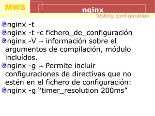 MWS nginx
nginx -t
nginx -t -c fichero_de_configuración
nginx -V información sobre el→
argumentos de compilación, módulo
incluídos.
nginx -g Permite incluir→
configuraciones de directivas que no
estén en el fichero de configuración:
nginx -g “timer_resolution 200ms”
Testing configuration
 
