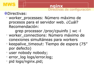 MWS nginx
Directivas:
l
worker_processes: Número máximo de
procesos para el servidor web. ¿Cuál?
Recomendación:
grep processor /proc/cpuinfo | wc -l
l
worker_connections: Número máximo de
conexiones simultáneas para workers
l
keepalive_timeout: Tiempo de espera (75”
por defecto)
l
user nobody nobody;
l
error_log logs/error.log;
l
pid logs/nginx.pid;
Directivas de configuración
 