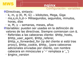 MWS nginx
Directivas, sintaxis:
l
k, m, g (K, M, G) kilobytes, Mega, Giga→
l
ms,s,m,h,d-> Milisegundos, segundos, minutos,
horas, días
l
w, M, y semanas, meses, años→
Variables: pueden ser usadas en la definición de
valores de las directivas. Siempre comienzan con $.
l
Referidas a las cabeceras cliente: $http_hosts,
$http_user_agent, $http_referer,
$http_x_forwarded_for (ip del cliente si está tras
proxy), $http_cookie, $http_ (para cabeceras
adicionales enviadas por cliente, con nombre
cabecera en minúsculas y '-' remplaza a '_')
l
$nginx_version
Configuración: variables
 