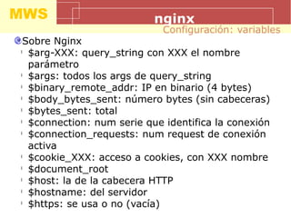 MWS nginx
Sobre Nginx
l
$arg-XXX: query_string con XXX el nombre
parámetro
l
$args: todos los args de query_string
l
$binary_remote_addr: IP en binario (4 bytes)
l
$body_bytes_sent: número bytes (sin cabeceras)
l
$bytes_sent: total
l
$connection: num serie que identifica la conexión
l
$connection_requests: num request de conexión
activa
l
$cookie_XXX: acceso a cookies, con XXX nombre
l
$document_root
l
$host: la de la cabecera HTTP
l
$hostname: del servidor
l
$https: se usa o no (vacía)
Configuración: variables
 