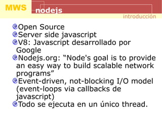MWS nodejs
Open Source
Server side javascript
V8: Javascript desarrollado por
Google
Nodejs.org: “Node's goal is to provide
an easy way to build scalable network
programs”
Event-driven, not-blocking I/O model
(event-loops via callbacks de
javascript)
Todo se ejecuta en un único thread.
introducción
 