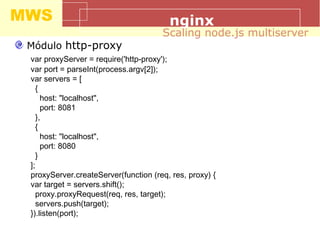 MWS nginx
Módulo http-proxy
var proxyServer = require('http-proxy');
var port = parseInt(process.argv[2]);
var servers = [
{
host: "localhost",
port: 8081
},
{
host: "localhost",
port: 8080
}
];
proxyServer.createServer(function (req, res, proxy) {
var target = servers.shift();
proxy.proxyRequest(req, res, target);
servers.push(target);
}).listen(port);
Scaling node.js multiserver
 