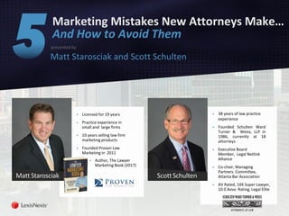 Marketing Mistakes New Attorneys Make…
And How to Avoid Them
presented by
Matt Starosciak and Scott Schulten
▶ 38 years of law practice
experience
▶ Founded Schulten Ward
Turner & Weiss, LLP in
1986, currently at 18
attorneys
▶ Executive Board
Member, Legal Netlink
Alliance
▶ Co-chair, Managing
Partners Committee,
Atlanta Bar Association
▶ AV Rated, 14X Super Lawyer,
10.0 Avvo Rating, Legal Elite
▶ Licensed for 19 years
▶ Practice experience in
small and large firms
▶ 10 years selling law firm
marketing products
▶ Founded Proven Law
Marketing in 2011
▶ Author, The Lawyer
Marketing Book (2017)
MattStarosciak ScottSchulten
 