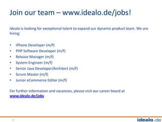 Join our team – www.idealo.de/jobs!
Idealo is looking for exceptional talent to expand our dynamic product team. We are
hiring:

•        iPhone Developer (m/f)
•        PHP Software Developer (m/f)
•        Release Manager (m/f)
•        System Engineer (m/f)
•        Senior Java Developer/Architect (m/f)
•        Scrum Master (m/f)
•        Junior eCommerce Editor (m/f)

For further information and vacancies, please visit our career board at
www.idealo.de/jobs




    17
 