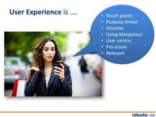 User Experience is ….   •   Touch points
                        •   Purpose driven
                        •   Intuitive
                        •   Using Metaphors
                        •   User centric
                        •   Pro active
                        •   Relevant
 