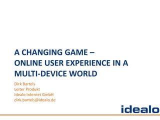 A CHANGING GAME –
ONLINE USER EXPERIENCE IN A
MULTI-DEVICE WORLD
Dirk Bartels
Leiter Produkt
Idealo Internet GmbH
dirk.bartels@idealo.de
 