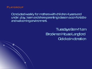 Playgroup Conducted weekly for mothers with children 4 years and under: play, learn and share parenting ideas in a comfortable and welcoming environment. Tuesdays 9am-11am Brockman House Langford  Gold coin donation 