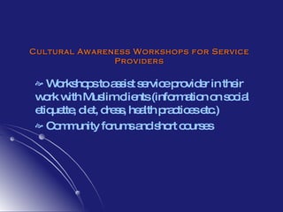 Cultural Awareness Workshops for Service Providers Workshops to assist service provider in their work with Muslim clients (information on social etiquette, diet, dress, health practices etc.) Community forums and short courses 