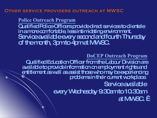 Other service providers outreach at MWSC Police Outreach Program Qualified Police Officers provide  direct services to clientele in a more comfortable, less intimidating environment.  Service available every second and fourth Thursday of the month, 3pm to 4pm at MWSC.   DoCEP Outreach Program Qualified Education Officer from the Labour Division  are available to provide information on employment rights and  entitlement as well as assist those who  may be experiencing problems in their current workplace .  Service available  every Wednesday 9:30am to 10:30am  at MWSC.    