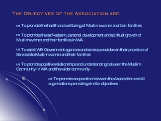    To promote the health and wellbeing of Muslim women and their families To promote the self-esteem, personal development and spiritual growth of Muslim women and their families in WA To assist WA Government agencies and service providers in their provision of Services to Muslim women and their families    To promote positive relationships and understanding between the Muslim Community in WA and the wider community    To promote cooperation between the Association and all  organisations promoting similar objectives The Objectives of the Association are: 