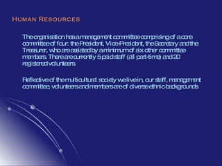 Human Resources The organisation has a management committee comprising of a core committee of four: the President, Vice-President, the Secretary and the Treasurer, who are assisted by a minimum of six other committee members. There are currently 5 paid staff (all part-time) and 20 registered volunteers.  Reflective of the multicultural society we live in, our staff, management committee, volunteers and members are of diverse ethnic backgrounds.  