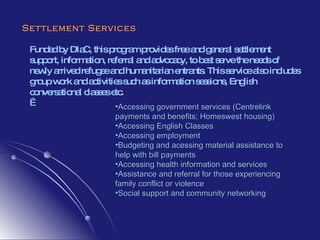 Settlement Services Funded by DIaC, this program provides free and general settlement  support, information, referral and advocacy, to best serve the needs of newly arrived refugee and humanitarian entrants. This service also includes group work and activities such as information sessions, English conversational classes etc.   Accessing government services (Centrelink payments and benefits; Homeswest housing) Accessing English Classes Accessing employment Budgeting and acessing material assistance to help with bill payments  Accessing health information and services Assistance and referral for those experiencing family conflict or violence Social support and community networking 
