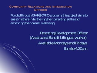 Community Relations and Integration Officer Funded through OMI’s CRIO program, this project aims to assist mothers in furthering their parenting skills and enhancing their overall wellbeing.  Parenting Development Officer (Arabic and Somali bilingual worker)  Available Mondays and Fridays  9am to 4:30pm. 